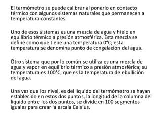 El termómetro se puede calibrar al ponerlo en contacto
térmico con algunos sistemas naturales que permanecen a
temperatura constantes.

Uno de esos sistemas es una mezcla de agua y hielo en
equilibrio térmico a presión atmosférica. Esta mezcla se
define como que tiene una temperatura 0°C; esta
temperatura se denomina punto de congelación del agua.

Otro sistema que por lo común se utiliza es una mezcla de
agua y vapor en equilibrio térmico a presión atmosférica; su
temperatura es 100°C, que es la temperatura de ebullición
del agua.

Una vez que los nivel, es del liquido del termómetro se hayan
establecido en estos dos puntos, la longitud de la columna del
liquido entre los dos puntos, se divide en 100 segmentos
iguales para crear la escala Celsius.
 