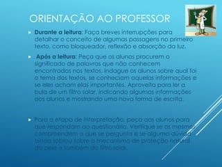 ORIENTAÇÃO AO PROFESSOR
 Durante a leitura: Faça breves interrupções para
detalhar o conceito de algumas passagens no primeiro
texto, como bloqueador, reflexão e absorção da luz.
 Após a leitura: Peça que os alunos procurem o
significado de palavras que não conhecem
encontradas nos textos. Indague os alunos sobre qual foi
o tema dos textos, se conheciam aquelas informações e
se eles acham elas importantes. Aproveita para ler a
bula de um filtro solar, indicando algumas informações
aos alunos e mostrando uma nova forma de escrita.
 Para a etapa de interpretação, peça aos alunos para
que respondam ao questionário. Verifique se os mesmos
compreendem o que se pergunta e se alguma dúvida
ainda sobrou sobre o mecanismo de proteção natural
da pele e também do filtro solar.
 