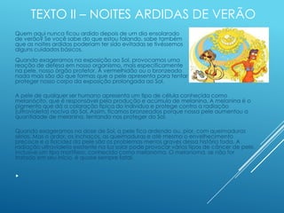TEXTO II – NOITES ARDIDAS DE VERÃO
Quem aqui nunca ficou ardido depois de um dia ensolarado
de verão? Se você sabe do que estou falando, sabe também
que as noites ardidas poderiam ter sido evitadas se tivéssemos
alguns cuidados básicos.
Quando exageramos na exposição ao Sol, provocamos uma
reação de defesa em nosso organismo, mais especificamente
na pele, nosso órgão protetor. A vermelhidão ou o bronzeado
nada mais são do que formas que a pele apresenta para tentar
proteger nosso corpo da exposição prolongada ao Sol.
A pele de qualquer ser humano apresenta um tipo de célula conhecida como
melanócito, que é responsável pela produção e acúmulo de melanina. A melanina é o
pigmento que dá a coloração típica do indivíduo e protege contra a radiação
(ultravioleta) nociva do Sol. Assim, ficamos bronzeados porque nossa pele aumentou a
quantidade de melanina, tentando nos proteger do Sol.
Quando exageramos na dose de Sol, a pele fica ardendo ou, pior, com queimaduras
sérias. Mas o ardor, os inchaços, as queimaduras e até mesmo o envelhecimento
precoce e a flacidez da pele são os problemas menos graves dessa história toda. A
radiação ultravioleta existente na luz solar pode provocar vários tipos de câncer de pele,
inclusive um tipo mortífero, conhecido como melanoma. O melanoma, se não for
tratado em seu início, é quase sempre fatal.

 