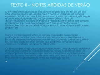 TEXTO II – NOITES ARDIDAS DE VERÃO
O envelhecimento precoce e o câncer de pele são efeitos do Sol que
não são percebidos de um dia para o outro. A radiação ultravioleta
apresenta influência cumulativa em nosso organismo, o que significa que
a cada exposição indevida ao Sol aumentamos o risco de
desenvolvimento de câncer. Mas se a radiação ultravioleta está sempre
presente no Sol nosso de cada dia, será que estamos fadados a
desenvolver câncer de pele? Não podemos fazer nada para evitar esse
problema?
Com o conhecimento sobre os perigos associados à exposição
prolongada ao Sol e com cuidados simples, podemos sim diminuir os
riscos de desenvolver qualquer problema e podemos, até mesmo, evitá-
los. Um dos cuidados mais simples que podemos tomar seria o uso
correto e constante do protetor (filtro) solar.
Os filtros solares são produtos que proporcionam uma proteção adicional
à nossa pele contra as radiações nocivas do Sol. A melanina seria um
protetor natural que nosso corpo produz, mas, como você bem sabe,
nós não ficamos bronzeados de uma hora para outra. Por isso, é muito
importante nos protegermos antes da exposição ao Sol.

 