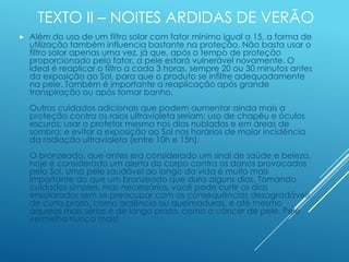 TEXTO II – NOITES ARDIDAS DE VERÃO
 Além do uso de um filtro solar com fator mínimo igual a 15, a forma de
utilização também influencia bastante na proteção. Não basta usar o
filtro solar apenas uma vez, já que, após o tempo de proteção
proporcionado pelo fator, a pele estará vulnerável novamente. O
ideal é reaplicar o filtro a cada 3 horas, sempre 20 ou 30 minutos antes
da exposição ao Sol, para que o produto se infiltre adequadamente
na pele. Também é importante a reaplicação após grande
transpiração ou após tomar banho.
Outros cuidados adicionais que podem aumentar ainda mais a
proteção contra os raios ultravioleta seriam: uso de chapéu e óculos
escuros; usar o protetor mesmo nos dias nublados e em áreas de
sombra; e evitar a exposição ao Sol nos horários de maior incidência
da radiação ultravioleta (entre 10h e 15h).
O bronzeado, que antes era considerado um sinal de saúde e beleza,
hoje é considerado um alerta do corpo contra os danos provocados
pelo Sol. Uma pele saudável ao longo da vida é muito mais
importante do que um bronzeado que dura alguns dias. Tomando
cuidados simples, mas necessários, você pode curtir os dias
ensolarados sem se preocupar com as consequências desagradáveis
de curto prazo, como ardência ou queimaduras, e até mesmo
aquelas mais sérias e de longo prazo, como o câncer de pele. Pele
vermelha nunca mais!
 