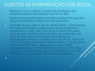 QUESTÕES DE INTERPRETAÇÃO DOS TEXTOS
1. Explique como a pele e o corpo são protegidos das
radiações solares ultravioletas nocivas do Sol?
2. Qual a composição básica dos filtros solares? Por que eles
possuem elementos refletores e de absorção?
3. A família do seu João e de seu vizinho Pedro, combinaram
de fazer uma viagem juntas para a praia. Durante os
preparativos, foram até a farmácia comprar filtro solar.
João preferiu um filtro solar com fator de proteção solar
(FPS) 40, mais caro e em menor quantidade na
embalagem, já Pedro comprou um com FPS 30, mas com
frasco do dobro do tamanho de seu vizinho. Conversando
sobre o assunto Pedro alegou que o frasco maior
possibilitaria passar o filtro solar mais vezes, já João disse
que isto era bobagem já que o importante era um com
FPS bem forte. Qual deles está correto? Justifique.

 