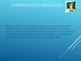 INTERPRETAÇÃO RESULTADOS
Reúna os alunos em pequenos grupos e peça que formulem
hipóteses sobre os resultados obtidos. Incentive os alunos a
desenvolver o raciocínio baseado na ocorrência de proteção
ou não. Estimule-os a relacionar esta situação ao cotidiano e
incentive-os a escrever suas ideias, propostas, etc.
 
