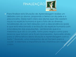 FINALIZAÇÃO
 Para finalizar esta Situação de Aprendizagem realize um
debate com os alunos, propondo o tema cor da pele e o
preconceito. Deixe bem claro aos alunos que não existem
raças na espécie humana e que o fato de as diversas
tonalidades de cor tem relação com a descendência (pais)
e que está relacionado a evolução da espécie humana com
a localização das populações. Lembrando que é a
melanina que dá a cor pele, tanto para negros como para
brancos que tomam sol e ficam bronzeados. Aproveite ainda
para a última leitura desta situação e Aprendizagem com o
texto “ Quando uma marquinha de sol faz bem para a
saúde” e relembre a importância das vitaminas em nosso
corpo.
 