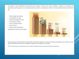  As principais fontes alimentares de vitamina D são os peixes e frutos do mar como o salmão, o carapau ou os mariscos. Os
cogumelos quando expostos à luz ultravioleta também aumentam a quantidade de vitamina D. Outros alimentos fontes de vitamina D
são:
 • Óleo de fígado de bacalhau;
• Atum enlatado em água;
• Sardinhas enlatadas em óleo;
• Leite, iogurte e queijos;
• Carne ou fígado de vitela;
• Gema de ovo e
• Alguns cereais enriquecidos
 Quantidades de vitamina D por porção:

 Poucos alimentos contêm vitamina D naturalmente, mas existe a opção de se consumir alimentos enriquecidos com a vitamina D como
podemos facilmente encontrar nas manteigas, margarinas e nos iogurtes, por exemplo.
 Fonte: http://www.dnacenter.com.br/index.php?option=com_content&view=article&id=245:a-vitamina-d-e-a-importancia-do-sol&catid=8:noticias&Itemid=132
 