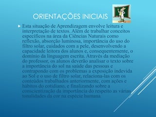 ORIENTAÇÕES INICIAIS
 Esta situação de Aprendizagem envolve leitura e
interpretação de textos. Além de trabalhar conceitos
específicos na área da Ciências Naturais como
reflexão, absorção luminosa, importância do uso do
filtro solar, cuidados com a pele, desenvolvendo a
capacidade leitora dos alunos e, consequentemente, o
domínio da linguagem escrita. Através da mediação
do professor, os alunos deverão analisar o texto sobre
a importância do sol na saúde das pessoas e
contrapondo com os problemas a exposição indevida
ao Sol e o uso de filtro solar, relaciona-las com os
conteúdos trabalhados anteriormente, com ações e
hábitos do cotidiano, e finalizando sobre a
conscientização da importância do respeito as várias
tonalidades da cor na espécie humana.
 