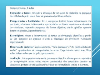  Tempo previsto: 4 aulas
 Conteúdos e temas: reflexão e absorção da luz; ação da melanina na proteção
das células da pele; uso e fator de proteção dos filtros solares.
 Competências e habilidades: ler e interpretar textos; buscar informações em
um texto; relacionar informações representadas na forma escrita com situações
do cotidiano; responder perguntas de forma objetiva; emitir opiniões quando
forem solicitadas, argumentando-as.
 Estratégicas: leitura e interpretação de textos de divulgação científica a partir
de um conjunto de questão e com a mediação do professor, Atividade
experimental;
 Recursos do professor: cópias do texto, “Foto proteção” e “As noite ardidas de
verão”; questionário de interpretação do texto. Experimento sobre uso filtro
solar, debate sobre cor da pele e preconceito.
 Avaliação: As respostas tanto orais quanto escritas dos alunos para as questões
de interpretação, assim como outros comentários dos estudantes durante as
discussões podem ser utilizados para avaliar as competência leitora e escritora.
 