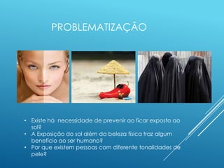 PROBLEMATIZAÇÃO
• Existe há necessidade de prevenir ao ficar exposto ao
sol?
• A Exposição do sol além da beleza física traz algum
benefício ao ser humano?
• Por que existem pessoas com diferente tonalidades de
pele?
 