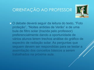 ORIENTAÇÃO AO PROFESSOR
 O debate deverá seguir da leitura do texto, “Foto
proteção”, “Noites ardidas de Verão” e de uma
bula de filtro solar (trazida pelo professor)
preferencialmente dando a oportunidade de
vários alunos lerem trechos análise do gráfico de
espectro de radiação solar. As perguntas que
seguem devem ser respondidas para se testar a
assimilação dos conceitos básicos a serem
trabalhados na próxima aula.
 