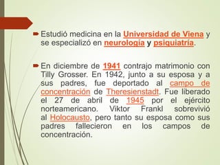 Estudió medicina en la Universidad de Viena y
se especializó en neurología y psiquiatría.
En diciembre de 1941 contrajo matrimonio con
Tilly Grosser. En 1942, junto a su esposa y a
sus padres, fue deportado al campo de
concentración de Theresienstadt. Fue liberado
el 27 de abril de 1945 por el ejército
norteamericano. Viktor Frankl sobrevivió
al Holocausto, pero tanto su esposa como sus
padres fallecieron en los campos de
concentración.
 