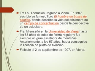  Tras su liberación, regresó a Viena. En 1945
escribió su famoso libro El hombre en busca de
sentido, donde describe la vida del prisionero de
un campo de concentración desde la perspectiva
de un psiquiatra.
 Frankl enseñó en la Universidad de Viena hasta
los 85 años de edad de forma regular y fue
siempre un gran escalador de montañas.
Anteriormente, a los 67 años, había conseguido
la licencia de piloto de aviación.
 Falleció el 2 de septiembre de 1997, en Viena.
 