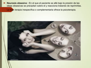  Neurosis obsesiva : En el que el paciente se allá bajo la presión de las
ideas obsesivas se precipitan sobre el y reacciona tratando de reprimirlas.
 La logo terapia inespecífica o complementaria ofrece la psicoterapia.
 