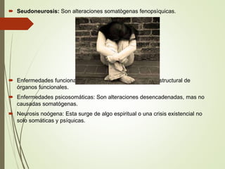  Seudoneurosis: Son alteraciones somatògenas fenopsìquicas.
 Enfermedades funcionales: es algo somático alteración estructural de
órganos funcionales.
 Enfermedades psicosomáticas: Son alteraciones desencadenadas, mas no
causadas somatógenas.
 Neurosis noógena: Esta surge de algo espiritual o una crisis existencial no
solo somáticas y psíquicas.
 