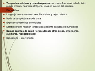  Terapeutas médicos y psicoterapeutas: se concentran en el estado físico
puede producir neurosis iatrógena, mas no interno del paciente.
 Diagnostico
 Lenguaje - comprensión - sencilla «hablar y dejar hablar»
 Nada de terapéutica a toda prisa
 Explicar contérminos entendibles
 Establecer una relación terapéutica-paciente cargada de humanidad
 Demás agentes de salud (terapeutas de otras áreas, enfermeras,
auxiliares, recepcionistas)
 Delicadeza – intervención
 