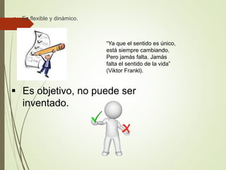  Es flexible y dinámico.
“Ya que el sentido es único,
está siempre cambiando.
Pero jamás falta. Jamás
falta el sentido de la vida”
(Viktor Frankl).
 Es objetivo, no puede ser
inventado.
 