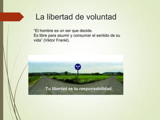 La libertad de voluntad
“El hombre es un ser que decide.
Es libre para asumir y consumar el sentido de su
vida” (Viktor Frankl).
 