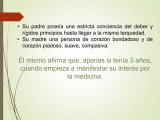 • Su padre poseía una estricta conciencia del deber y
rígidos principios hasta llegar a la misma terquedad.
• Su madre una persona de corazón bondadoso y de
corazón piadoso, suave, compasiva.
Él mismo afirma que, apenas si tenía 3 años,
cuando empieza a manifestar su interés por
la medicina.
 