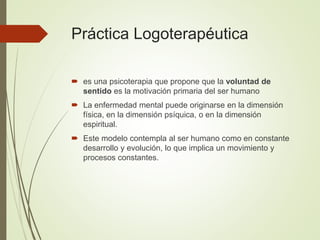 Práctica Logoterapéutica
 es una psicoterapia que propone que la voluntad de
sentido es la motivación primaria del ser humano
 La enfermedad mental puede originarse en la dimensión
física, en la dimensión psíquica, o en la dimensión
espiritual.
 Este modelo contempla al ser humano como en constante
desarrollo y evolución, lo que implica un movimiento y
procesos constantes.
 