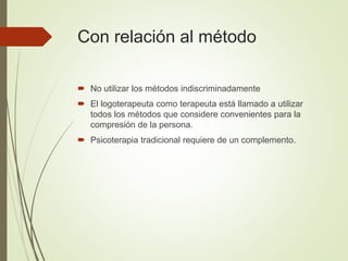 Con relación al método
 No utilizar los métodos indiscriminadamente
 El logoterapeuta como terapeuta está llamado a utilizar
todos los métodos que considere convenientes para la
compresión de la persona.
 Psicoterapia tradicional requiere de un complemento.
 