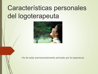 Características personales
del logoterapeuta
Ha de estar permanentemente animado por la esperanza
 