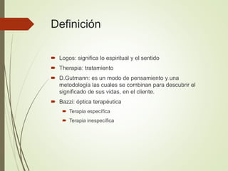 Definición
 Logos: significa lo espiritual y el sentido
 Therapia: tratamiento
 D.Gutmann: es un modo de pensamiento y una
metodología las cuales se combinan para descubrir el
significado de sus vidas, en el cliente.
 Bazzi: óptica terapéutica
 Terapia específica
 Terapia inespecífica
 