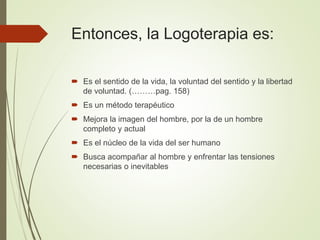 Entonces, la Logoterapia es:
 Es el sentido de la vida, la voluntad del sentido y la libertad
de voluntad. (………pag. 158)
 Es un método terapéutico
 Mejora la imagen del hombre, por la de un hombre
completo y actual
 Es el núcleo de la vida del ser humano
 Busca acompañar al hombre y enfrentar las tensiones
necesarias o inevitables
 