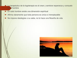  Lo terapéutico de la logoterapia es el crear y sembrar esperanza y consuelo
en el hombre
 En todo hombre existe una dimensión espiritual
 Afirma claramente que toda persona es única e irremplazable
 No impone ideologías o su sabe, no lo hace una filosofía de vida
 