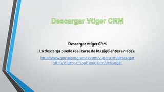 DescargarVtiger CRM
La descarga puede realizarse de los siguientes enlaces.
http://www.portalprogramas.com/vtiger-crm/descargar
http://vtiger-crm.softonic.com/descargar
 