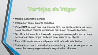 • Manejo sumamente sencillo
• Integración con el entorno ofimático
• VtigerCRM se creó con una licencia GNU de fuente abierta, es decir,
no es necesario realizar inversiones previas en costosas licencias
• Se utiliza únicamente a través de un programa navegador web y no es
necesario instalar ningún software en el sistema del cliente
• Es posible implementar múltiples posibilidades de adaptación
• Cuenta con una comunidad muy amplia y un extenso grupo de
desarrolladores que garantizan la seguridad en el futuro.
 