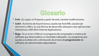 • Fork : Es copiar un Proyecto y partir de este, hacerle modificaciones.
• AJAX : Acrónimo de Asynchronous JavaScript And XML (JavaScript
asíncrono y XML), es una técnica de desarrollo web para crear aplicaciones
interactivas o RIA (Rich Internet Applications).
• Bugs: Es un error o fallo en un programa de computador o sistema de
software que desencadena un resultado indeseado. Los programas que
ayudan a la detección y eliminación de errores de programación de
software son denominados depuradores
 