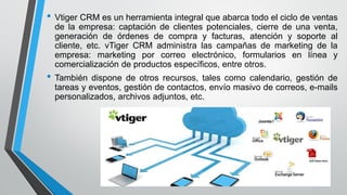 • Vtiger CRM es un herramienta integral que abarca todo el ciclo de ventas
de la empresa: captación de clientes potenciales, cierre de una venta,
generación de órdenes de compra y facturas, atención y soporte al
cliente, etc. vTiger CRM administra las campañas de marketing de la
empresa: marketing por correo electrónico, formularios en línea y
comercialización de productos específicos, entre otros.
• También dispone de otros recursos, tales como calendario, gestión de
tareas y eventos, gestión de contactos, envío masivo de correos, e-mails
personalizados, archivos adjuntos, etc.
 