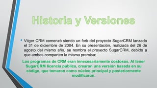 • Vtiger CRM comenzó siendo un fork del proyecto SugarCRM lanzado
el 31 de diciembre de 2004. En su presentación, realizada del 26 de
agosto del mismo año, se nombra el proyecto SugarCRM, debido a
que ambas comparten la misma premisa:
Los programas de CRM eran innecesariamente costosos. Al tener
SugarCRM licencia pública, crearon una versión basada en su
código, que tomaron como núcleo principal y posteriormente
modificaron.
 