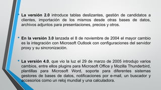 • La versión 2.0 introduce tablas deslizantes, gestión de candidatos a
clientes, importación de los mismos desde otras bases de datos,
archivos adjuntos para presentaciones, precios y otros.
• En la versión 3.0 lanzada el 8 de noviembre de 2004 el mayor cambio
es la integración con Microsoft Outlook con configuraciones del servidor
proxy y su sincronización.
• La versión 4.0, que vio la luz el 29 de marzo de 2005 introdujo varios
cambios, entre ellos plugins para Microsoft Office y Mozilla Thunderbird,
plantillas para Microsoft Word, soporte para diferentes sistemas
gestores de bases de datos, notificaciones por e-mail, un buscador y
accesorios como un reloj mundial y una calculadora.
 