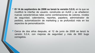 • El 14 de septiembre de 2006 se lanzó la versión 5.0.0, en la que se
modificó la interfaz de usuario, construida en AJAX y se añadieron
nuevas características tales como combinaciones de colores, niveles
de seguridad, calendarios, reportes, papelera, administrador de
pedidos, automatización de marketing y se profundizó más en los
aspectos de personalización.
• Cerca de dos años después, el 12 de junio de 2008 se lanzó la
versión 5.0.4, con mejoras de seguridad y más de 900 bugs
corregidos.
 