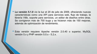 • La versión 5.1.0 vio la luz el 20 de julio de 2009, ofreciendo nuevas
características como una API para servicios web, flujo de trabajo, la
librería Vtlib, soporte para servicios, un editor de diseños entre otras.
Se corrigieron más de 700 bugs y se hicieron más de 150 mejoras,
además de optimización de rendimiento.
• Esta versión requiere Apache versión 2.0.40 o superior, MySQL
versión 5.x y PHP versión 5.0.x - 5.2.x.
 