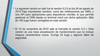 • La siguiente versión en salir fue la versión 5.2.0 el día 30 de agosto de
2010 Trajo importantes cambios, como las notificaciones por SMS, y
una API para aplicaciones para dispositivos móviles, lo que permite
gestionar el CRM desde un terminal móvil con dicha aplicación. Más
de 150 bugs fueron corregidos en esta versión.
• El 15 de noviembre de 2010 sale al mercado la versión 5.2.1. Esta
versión es una mera actualización de mantenimiento que no incluye
ninguna característica nueva. Corrige 25 bugs y algunos fallos de
seguridad.
 