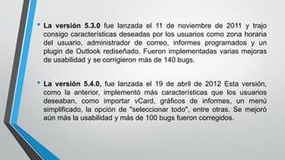 • La versión 5.3.0 fue lanzada el 11 de noviembre de 2011 y trajo
consigo características deseadas por los usuarios como zona horaria
del usuario, administrador de correo, informes programados y un
plugin de Outlook rediseñado. Fueron implementadas varias mejoras
de usabilidad y se corrigieron más de 140 bugs.
• La versión 5.4.0, fue lanzada el 19 de abril de 2012 Esta versión,
como la anterior, implementó más características que los usuarios
deseaban, como importar vCard, gráficos de informes, un menú
simplificado, la opción de "seleccionar todo", entre otras. Se mejoró
aún más la usabilidad y más de 100 bugs fueron corregidos.
 