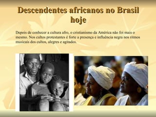 Descendentes africanos no Brasil hoje Depois de conhecer a cultura afro, o cristianismo da América não foi mais o mesmo. Nos cultos protestantes é forte a presença e influência negra nos ritmos musicais dos cultos, alegres e agitados.  