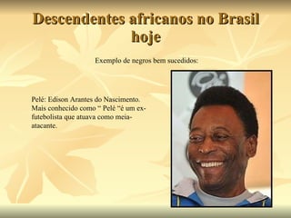 Descendentes africanos no Brasil hoje Exemplo de negros bem sucedidos: Pelé: Edison Arantes do Nascimento. Mais conhecido como “ Pelé “é um ex-futebolista que atuava como meia-atacante. 