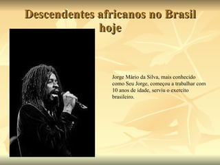 Descendentes africanos no Brasil hoje Jorge Mário da Silva, mais conhecido como Seu Jorge, começou a trabalhar com 10 anos de idade, serviu o exercito brasileiro.  