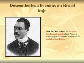 Descendentes africanos no Brasil hoje João da Cruz e Sousa  foi um  poeta   brasileiro ,  alcunhado   Dante Negro  e  Cisne Negro . Foi um dos precursores do  simbolismo  no  Brasil . 