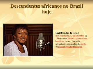 Descendentes africanos no Brasil hoje Leci Brandão da Silva  ( Rio de Janeiro ,  12 de setembro  de  1944 ) é uma  cantora ,  compositora   brasileira  e umas das mais importantes intérpretes de  samba  da  música popular brasileira . 