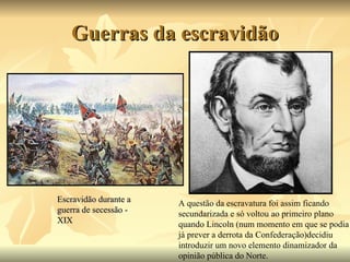 Guerras da escravidão Escravidão durante a guerra de secessão - XIX A questão da escravatura foi assim ficando secundarizada e só voltou ao primeiro plano quando Lincoln (num momento em que se podia já prever a derrota da Confederação)decidiu introduzir um novo elemento dinamizador da opinião pública do Norte. 