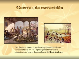 Guerras da escravidão Para fortalecer o norte, Lincoln extinguiu a escravidão nos Estados rebeldes em 1862 e prosseguiu incentivando o expansionismo, através da promulgação do  Homestead Act . 