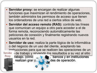  Servidor proxy: se encargan de realizar algunas

funciones que maximizan el rendimiento de operaciones,
también administra los permisos de acceso que tienen
los ordenadores de una red a ciertos sitios de web.
 Servidor del acceso remoto (RAS): controla las líneas
que comunican un equipo a otro para acceder a el de
forma remota, reconociendo automáticamente las
peticiones de conexión y finalmente registrando nuevos
usuarios en la red.
 Servidor de uso: realiza la parte lógica de la informática
o del negocio de un uso del cliente, aceptando las
instrucciones para que se realicen las operaciones de un
sitio de trabajo y sirviendo los resultados a su vez al sitio
de trabajo. (clínicas privadas, bancos y en instituciones
que realizan grandes cantidades de operación.

 