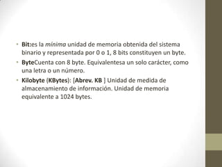 • Bit:es la mínima unidad de memoria obtenida del sistema
binario y representada por 0 o 1, 8 bits constituyen un byte.
• ByteCuenta con 8 byte. Equivalentesa un solo carácter, como
una letra o un número.
• Kilobyte (KBytes): [Abrev. KB ] Unidad de medida de
almacenamiento de información. Unidad de memoria
equivalente a 1024 bytes.

 