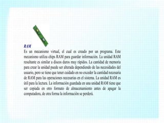 RAM
Es un mecanismo virtual, el cual es creado por un programa. Este
mecanismo utiliza chips RAM para guardar información. La unidad RAM
resultante es similar a discos duros muy rápidos. La cantidad de memoria
para crear la unidad puede ser alterada dependiendo de las necesidades del
usuario, pero se tiene que tener cuidado en no exceder la cantidad necesaria
de RAM para las operaciones necesarias en el sistema. La unidad RAM es
útil para la lectura. La información guardada en una unidad RAM tiene que
ser copiada en otro formato de almacenamiento antes de apagar la
computadora, de otra forma la información se perderá.

 