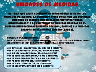 UNIDADES DE MEDIDAS
Un tema que causa confusión en informática es el de las
unidades de medida. La confusión viene dada por las distintas
unidades de medida que se usan en distintas tareas
informáticas y a la existencia de medidas basadas en el
sistema internacional (sistema decimal, base 10) y a medidas
basadas en el sistema binario (base 2).
Memoria y almacenamiento.
Para la memoria y el almacenamiento se utiliza el sistema binario, donde
cada unidad son 1024 de la unidad anterior, así pues tenemos:
1024
1024
1024
1024
1024
1024
1024
1024

bytes son 1 Kilobyte (K, KB, Kibi, KiB o Kibibyte)
K son 1 Megabyte (Mega, MB, MiB o Mebibyte)
MB son 1 Gigabyte (Giga, GB, GiB o Gibibyte)
GB son 1 Terabyte (Tera, TB, TiB o Tebibyte)
TB son 1 Petabyte (Peta, PB, PiB o Pebibyte)
PB son 1 Exabyte (EB, EiB o Exbibyte)
EB son 1 Zettabyte (ZB, ZiB o Zebibyte)
ZB son 1 Yottabyte (YB, YiB o Yobibyte)

 