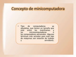 Concepto de minicomputadora

• Tipo
de
computadoras
ya
obsoletas, que tienen un tamaño que
está entre los mainframes y
las
microcomputadoras
o
las computadoras personales. Algunos
términos más actuales para este tipo
de máquinas son estación de trabajo
y
servidores.

 