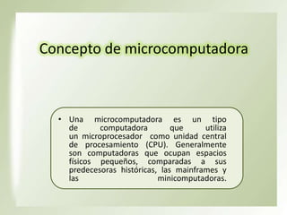Concepto de microcomputadora

• Una microcomputadora es un tipo
de
computadora
que
utiliza
un microprocesador como unidad central
de procesamiento (CPU). Generalmente
son computadoras que ocupan espacios
físicos pequeños, comparadas a sus
predecesoras históricas, las mainframes y
las
minicomputadoras.

 